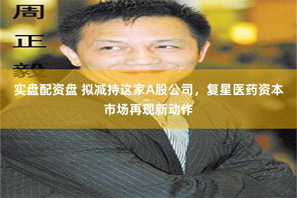 实盘配资盘 拟减持这家A股公司，复星医药资本市场再现新动作
