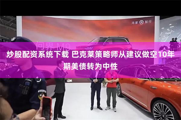 炒股配资系统下载 巴克莱策略师从建议做空10年期美债转为中性
