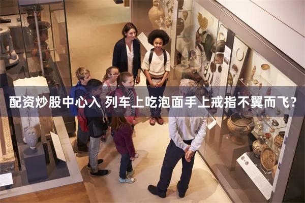 配资炒股中心入 列车上吃泡面手上戒指不翼而飞？