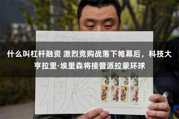什么叫杠杆融资 激烈竞购战落下帷幕后，科技大亨拉里·埃里森将接管派拉蒙环球