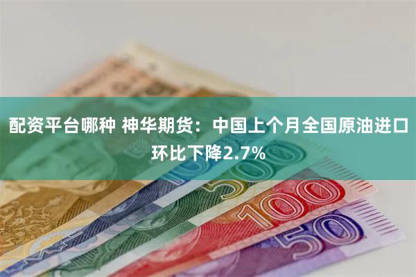 配资平台哪种 神华期货：中国上个月全国原油进口环比下降2.7%