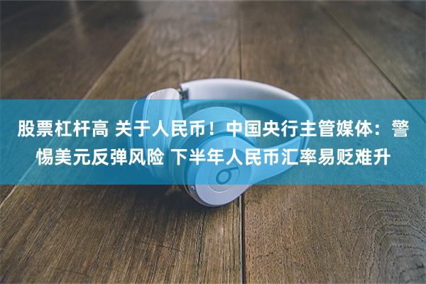 股票杠杆高 关于人民币！中国央行主管媒体：警惕美元反弹风险 下半年人民币汇率易贬难升