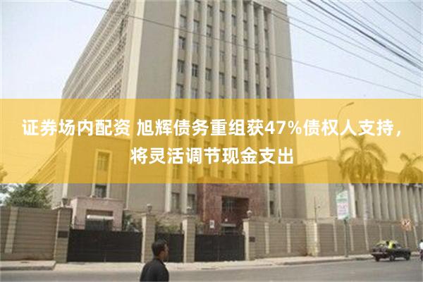 证券场内配资 旭辉债务重组获47%债权人支持，将灵活调节现金支出