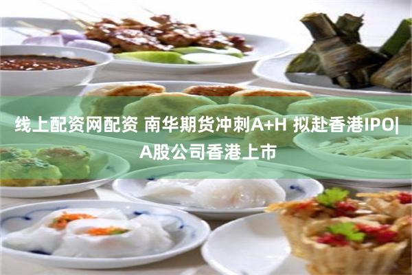 线上配资网配资 南华期货冲刺A+H 拟赴香港IPO| A股公司香港上市