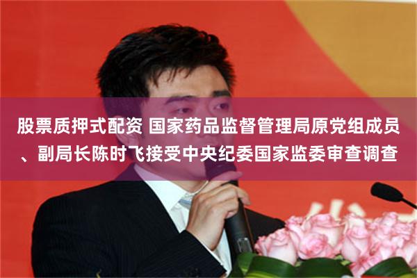 股票质押式配资 国家药品监督管理局原党组成员、副局长陈时飞接受中央纪委国家监委审查调查
