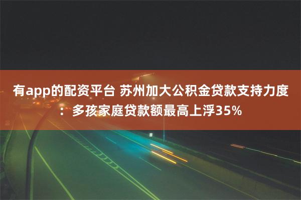 有app的配资平台 苏州加大公积金贷款支持力度：多孩家庭贷款额最高上浮35%