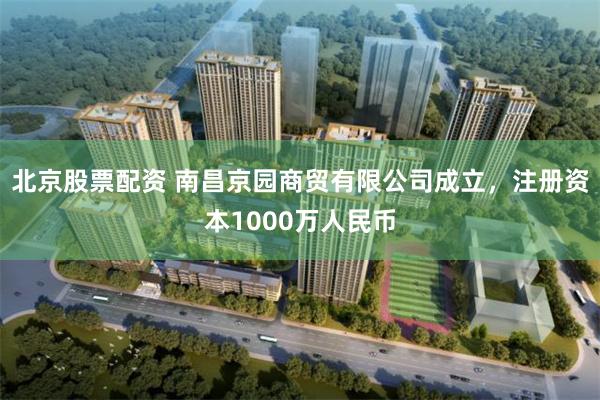 北京股票配资 南昌京园商贸有限公司成立，注册资本1000万人民币