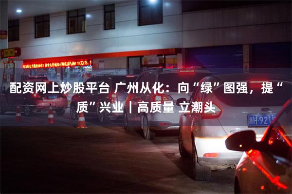 配资网上炒股平台 广州从化：向“绿”图强，提“质”兴业｜高质量 立潮头