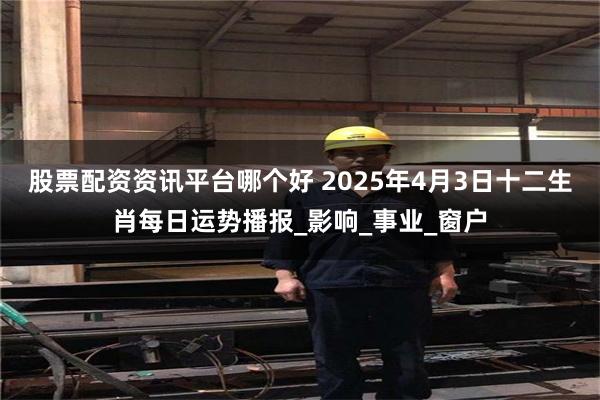 股票配资资讯平台哪个好 2025年4月3日十二生肖每日运势播报_影响_事业_窗户