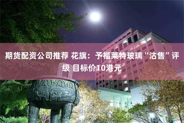 期货配资公司推荐 花旗：予福莱特玻璃“沽售”评级 目标价10港元