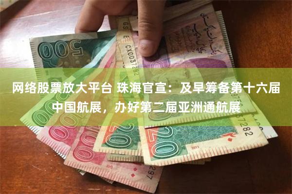 网络股票放大平台 珠海官宣：及早筹备第十六届中国航展，办好第二届亚洲通航展