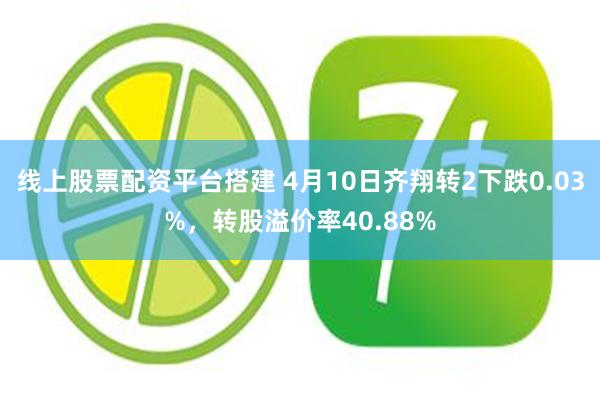 线上股票配资平台搭建 4月10日齐翔转2下跌0.03%，转股溢价率40.88%