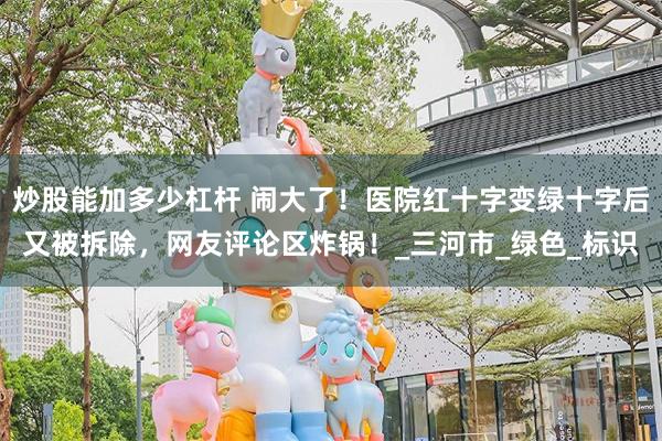 炒股能加多少杠杆 闹大了！医院红十字变绿十字后又被拆除，网友评论区炸锅！_三河市_绿色_标识