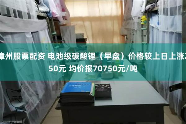 漳州股票配资 电池级碳酸锂（早盘）价格较上日上涨250元 均价报70750元/吨