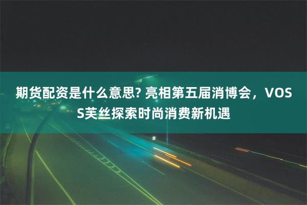 期货配资是什么意思? 亮相第五届消博会，VOSS芙丝探索时尚消费新机遇