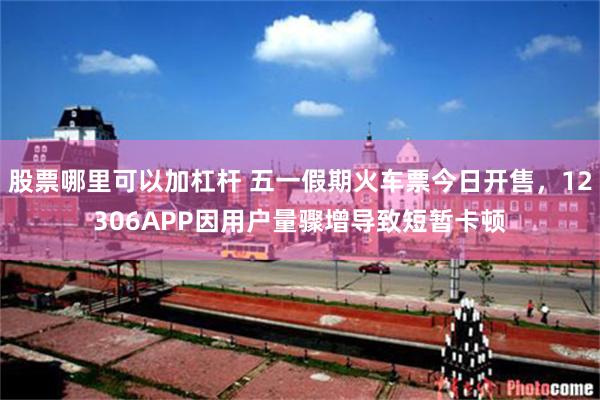 股票哪里可以加杠杆 五一假期火车票今日开售，12306APP因用户量骤增导致短暂卡顿