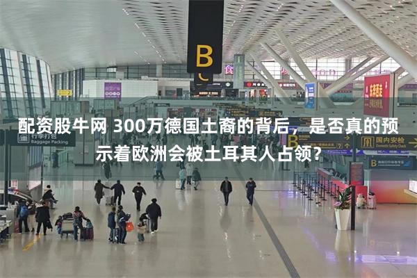 配资股牛网 300万德国土裔的背后，是否真的预示着欧洲会被土耳其人占领？