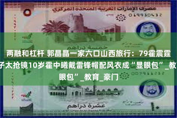 两融和杠杆 郭晶晶一家六口山西旅行：79霍震霆的红裤子太抢镜10岁霍中曦戴雷锋帽配风衣成“显眼包”_教育_豪门