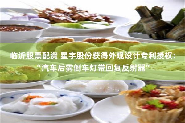 临沂股票配资 星宇股份获得外观设计专利授权：“汽车后雾倒车灯带回复反射器”