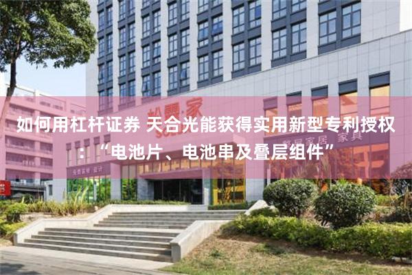 如何用杠杆证券 天合光能获得实用新型专利授权：“电池片、电池串及叠层组件”