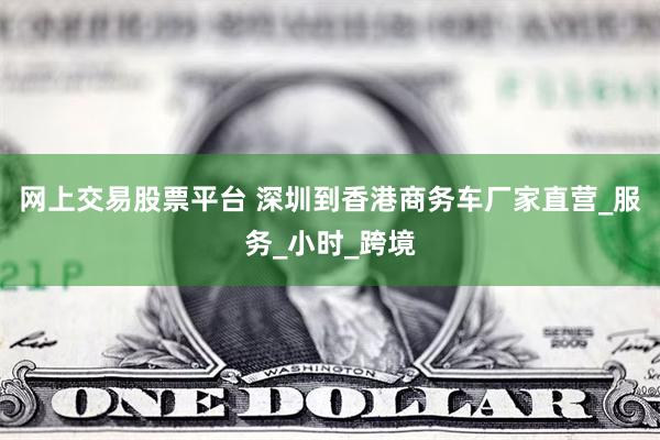 网上交易股票平台 深圳到香港商务车厂家直营_服务_小时_跨境