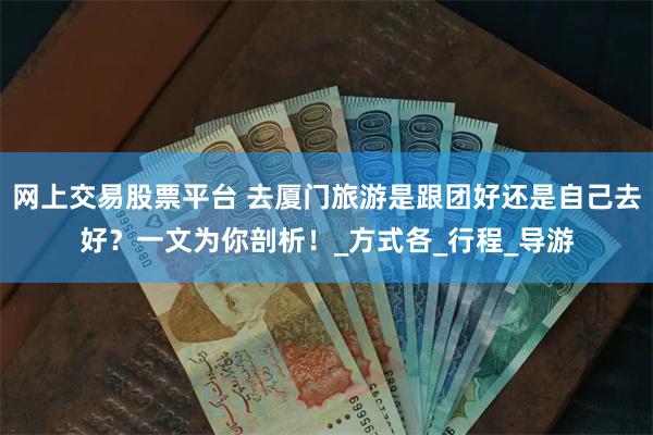 网上交易股票平台 去厦门旅游是跟团好还是自己去好？一文为你剖析！_方式各_行程_导游
