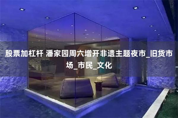 股票加杠杆 潘家园周六增开非遗主题夜市_旧货市场_市民_文化