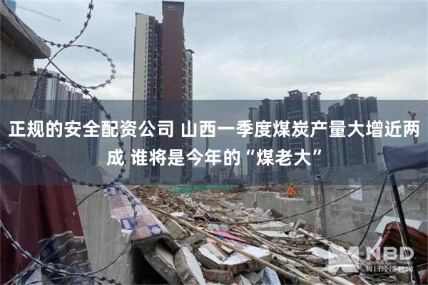 正规的安全配资公司 山西一季度煤炭产量大增近两成 谁将是今年的“煤老大”