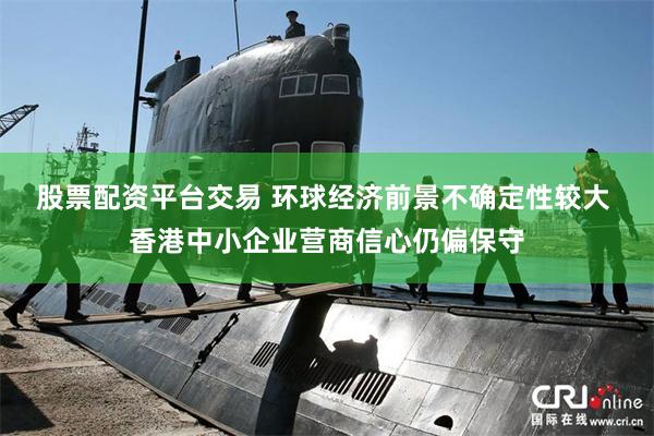 股票配资平台交易 环球经济前景不确定性较大 香港中小企业营商信心仍偏保守