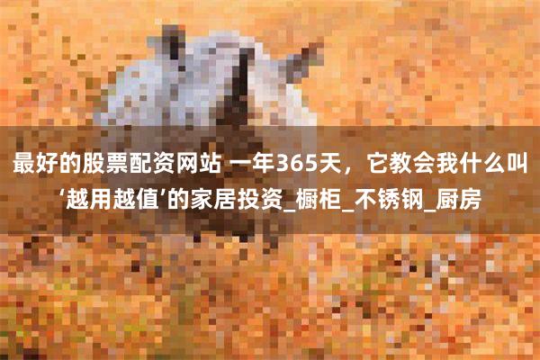 最好的股票配资网站 一年365天，它教会我什么叫‘越用越值’的家居投资_橱柜_不锈钢_厨房
