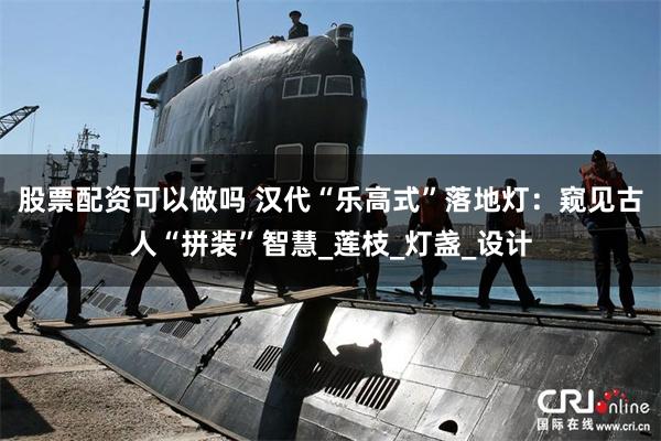 股票配资可以做吗 汉代“乐高式”落地灯：窥见古人“拼装”智慧_莲枝_灯盏_设计