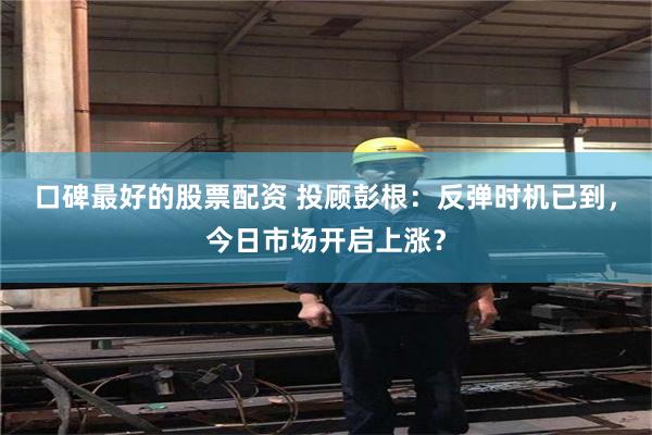 口碑最好的股票配资 投顾彭根：反弹时机已到，今日市场开启上涨？