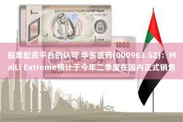 股票配资平台的认可 华东医药(000963.SZ)：MaiLi Extreme预计于今年二季度在国内正式销售