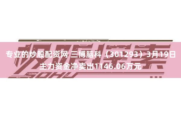 专业的炒股配资网 三博脑科（301293）3月19日主力资金净卖出1146.06万元