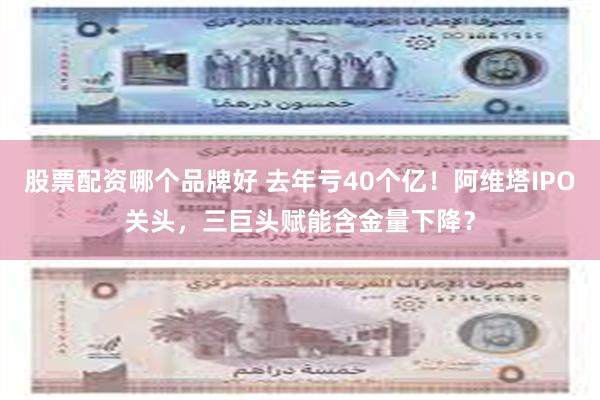 股票配资哪个品牌好 去年亏40个亿！阿维塔IPO关头，三巨头赋能含金量下降？