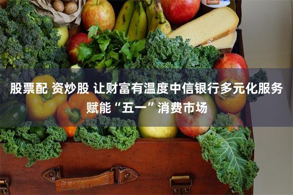股票配 资炒股 让财富有温度中信银行多元化服务赋能“五一”消费市场