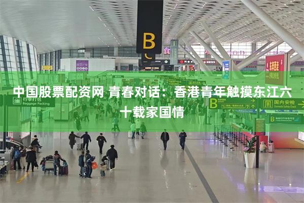 中国股票配资网 青春对话：香港青年触摸东江六十载家国情