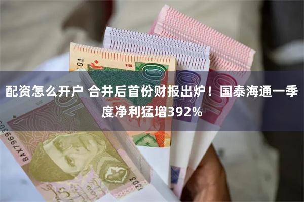 配资怎么开户 合并后首份财报出炉！国泰海通一季度净利猛增392%