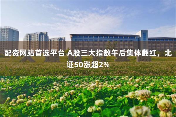 配资网站首选平台 A股三大指数午后集体翻红，北证50涨超2%