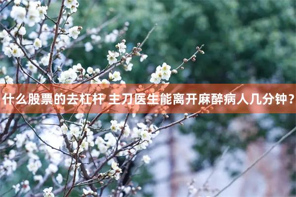 什么股票的去杠杆 主刀医生能离开麻醉病人几分钟？