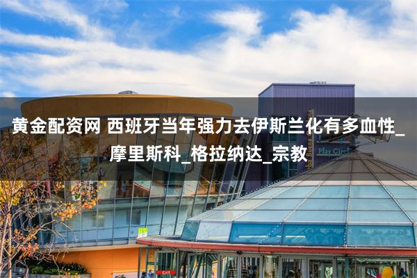 黄金配资网 西班牙当年强力去伊斯兰化有多血性_摩里斯科_格拉纳达_宗教