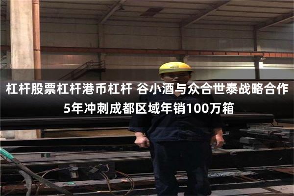 杠杆股票杠杆港币杠杆 谷小酒与众合世泰战略合作 5年冲刺成都区域年销100万箱