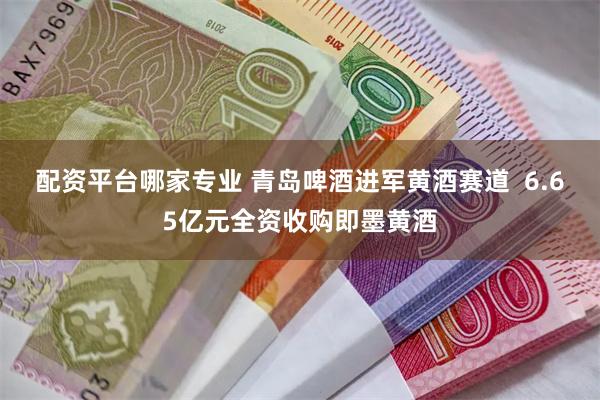 配资平台哪家专业 青岛啤酒进军黄酒赛道  6.65亿元全资收购即墨黄酒
