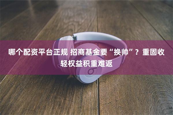 哪个配资平台正规 招商基金要“换帅”？重固收轻权益积重难返