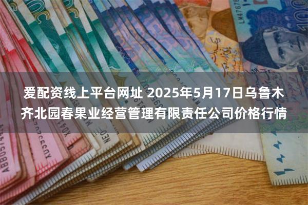 爱配资线上平台网址 2025年5月17日乌鲁木齐北园春果业经营管理有限责任公司价格行情