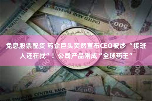 免息股票配资 药企巨头突然宣布CEO被炒 “接班人还在找”！公司产品刚成“全球药王”