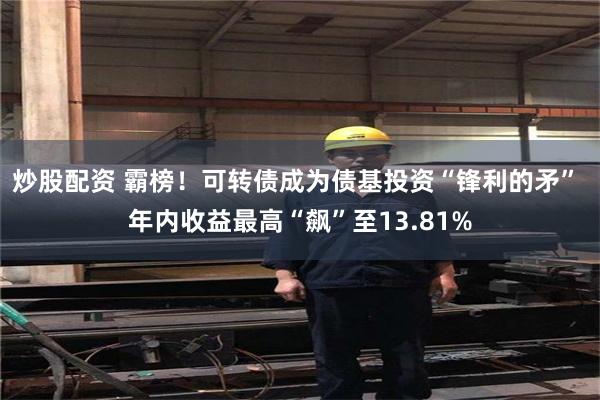 炒股配资 霸榜！可转债成为债基投资“锋利的矛” 年内收益最高“飙”至13.81%