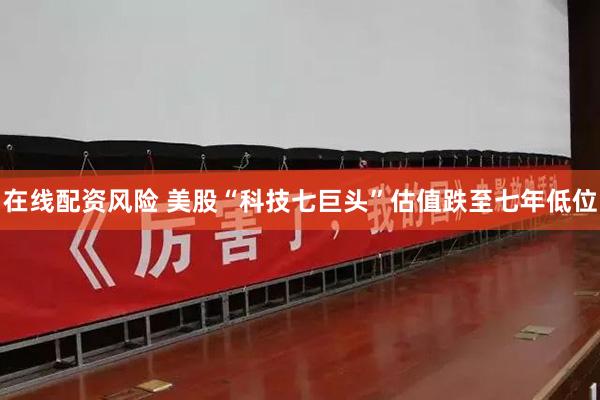 在线配资风险 美股“科技七巨头”估值跌至七年低位
