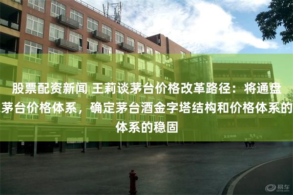 股票配资新闻 王莉谈茅台价格改革路径：将通盘考虑茅台价格体系，确定茅台酒金字塔结构和价格体系的稳固