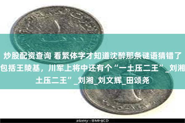 炒股配资查询 看繁体字才知道沈醉那条谜语猜错了：五行上将并不包括王陵基，川军上将中还有个“一土压二王”_刘湘_刘文辉_田颂尧